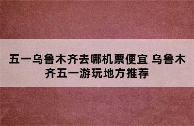 五一乌鲁木齐去哪机票便宜 乌鲁木齐五一游玩地方推荐